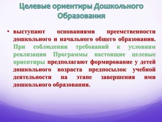 • выступают основаниями преемственности
дошкольного и начального общего образования.
При соблюдении требований к условиям
реализации Программы настоящие целевые
ориентиры предполагают формирование у детей
дошкольного возраста предпосылок учебной
деятельности на этапе завершения ими
дошкольного образования.
 