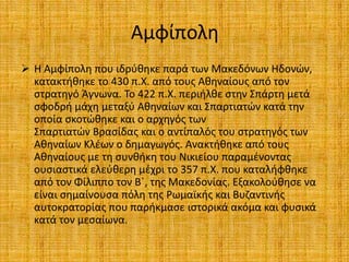Αμφίπολη
 Η Αμφίπολη που ιδρύθηκε παρά των Μακεδόνων Ηδονών,
κατακτήθηκε το 430 π.Χ. από τους Αθηναίους από τον
στρατηγό Άγνωνα. Το 422 π.Χ. περιήλθε στην Σπάρτη μετά
σφοδρή μάχη μεταξύ Αθηναίων και Σπαρτιατών κατά την
οποία σκοτώθηκε και ο αρχηγός των
Σπαρτιατών Βρασίδας και ο αντίπαλός του στρατηγός των
Αθηναίων Κλέων ο δημαγωγός. Ανακτήθηκε από τους
Αθηναίους με τη συνθήκη του Νικιείου παραμένοντας
ουσιαστικά ελεύθερη μέχρι το 357 π.Χ. που καταλήφθηκε
από τον Φίλιππο τον Β΄, της Μακεδονίας. Εξακολούθησε να
είναι σημαίνουσα πόλη της Ρωμαϊκής και Βυζαντινής
αυτοκρατορίας που παρήκμασε ιστορικά ακόμα και φυσικά
κατά τον μεσαίωνα.
 