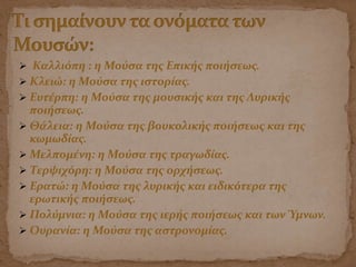  Καλλιόπη : η Μούσα της Επικής ποιήσεως.
 Κλειώ: η Μούσα της ιστορίας.
 Ευτέρπη: η Μούσα της μουσικής και της Λυρικής
ποιήσεως.
 Θάλεια: η Μούσα της βουκολικής ποιήσεως και της
κωμωδίας.
 Μελπομένη: η Μούσα της τραγωδίας.
 Τερψιχόρη: η Μούσα της ορχήσεως.
 Ερατώ: η Μούσα της λυρικής και ειδικότερα της
ερωτικής ποιήσεως.
 Πολύμνια: η Μούσα της ιερής ποιήσεως και των Ύμνων.
 Ουρανία: η Μούσα της αστρονομίας.
 