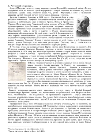 3. Ростовский «Маресьев».
Алексей Маресьев – один из самых известных героев Великой Отечественной войны. Летчик,
потерявший ноги, но вопреки судьбе вернувшийся в строй вызывал восхищение не у одного
поколения. Однако лишь немногие знают, что, кроме Маресьева, в небе с фашистами
сражался другой безногий летчик- ростовчанин Александр Грисенко.
Родился Александр Грисенко в 1904 году в Ростове-на-Дону в семье
рабочего асмоловской фабрики. Шестнадцатилетним юношей вступил в
комсомол и добровольцем ушел в Красную Армию. Воевал в Крыму и на
Украине. После окончания Гражданской войны вернулся в Ростов. Обладая
организаторскими способностями и врожденным актерским талантом,
вместе с приятелем Моней Большинцовым создал в Ростове комсомольский
общественный театp, а затем и первую в России комсомольскую
киностудию «Кинокомсомол». На этой киностудии М.В. Большинцов снял
свой первый полнометражный художественный фильм «Приказ №...» о
подвигах молодых ростовских подпольщиков. Главного героя в этом фильме
сыграл Александр Грисенко. 9 Фильм с успехом прошел по всей стране, а М.В. Большинцов
вскоре уехал в Ленинград, стал известным режиссером. Грисенко вместе с ним мечтал о
карьере актера. Но не сложилось: его призывают в кадровую армию.
В 1932 году стране не хватает летчиков Партия кинула клич «Комсомолец- на самолет!». И в
29-летнем возрасте Александр Грисенко поступает в летное училище, становится летчиком-
истребителем. В 1938 году для Александра Грисенко началась вторая война- японская армия
вторглась в Китай. Советское правительство приняло решение отправить на помощь
китайским товарищам лучших летчиков-истребителей. Тайно, под вымышленными именами.
Так Александр Иванович стал китайским пилотом Ван Си. «Ну и что, теперь все время
щуриться?» - шутили летчики по дороге к новому месту службы. 10
В Китае Грисенко участвует в десятках воздушных боев и лично сбивает
четыре японских боевых самолета. На Родину он возвращался с
новеньким орденом Боевого Красного Знамени и нашивками
полковника. Боевые успехи «китайского добровольца» Грисенко и его
товарищей подробно описаны в книге известного журналиста, а затем и
политического обозревателя Юрия Жукова «Крылья Китая. Записки
военного летчика». Эта книга вышла в свет в 1940 году и была написана
Жуковым на основе воспоминаний Грисенко, которому для сохранения
секретности был присвоен псевдоним вымышленного китайского летчика,
некоего капитана Ван Си. Курсанты летных училищ недоумевали: с чего это пособие для
советских пилотов написал китаец Ван Си? Настоящее имя стало известно только спустя
много лет.
Боевого полковника ожидало новое назначение - его путь лежал в Особый Киевский
военный округ. Грисенко принял под командование истребительный полк. Но радости было
мало. Распоряжение «не поддаваться на провокации!», спущенное сверху, связывало
молодого командира по рукам и ногам. Как можно было приказать снять боекомплект со всех
самолетов?! И это в приграничном округе! И это при том, что гитлеровская Германия явно
готовится к нападению!
Проведенная в начале июня 1941 года внеплановая проверка установила, что все самолеты 2-го
истребительного авиаполка полковника А.И. Грисенко без приказа вышестоящего командования
вооружены полным боекомплектом. Началось расследование, и Грисенко за самовольное
приведение своего полка в полную боевую готовность грозило суровое (вплоть до военного
трибунала) взыскание. Однако наказать полковника не успели: началась Великая Отечественная
война. На рассвете 22 июня 1941 года немецкая авиация внезапно атаковала наши аэродромы и
уничтожила прямо на земле сотни не успевших взлететь советских самолетов. В отличие от
многих других подразделений, летчики полковника Грисенко не дали застать, себя врасплох,
сами атаковали немецкие бомбардировщики и за весь первый день войны не имели боевых
9 Газета «Наше время» № 342 от 02сентября 2011г
10Газета «Аргументы и факты на Дону» №45, 2009г
 