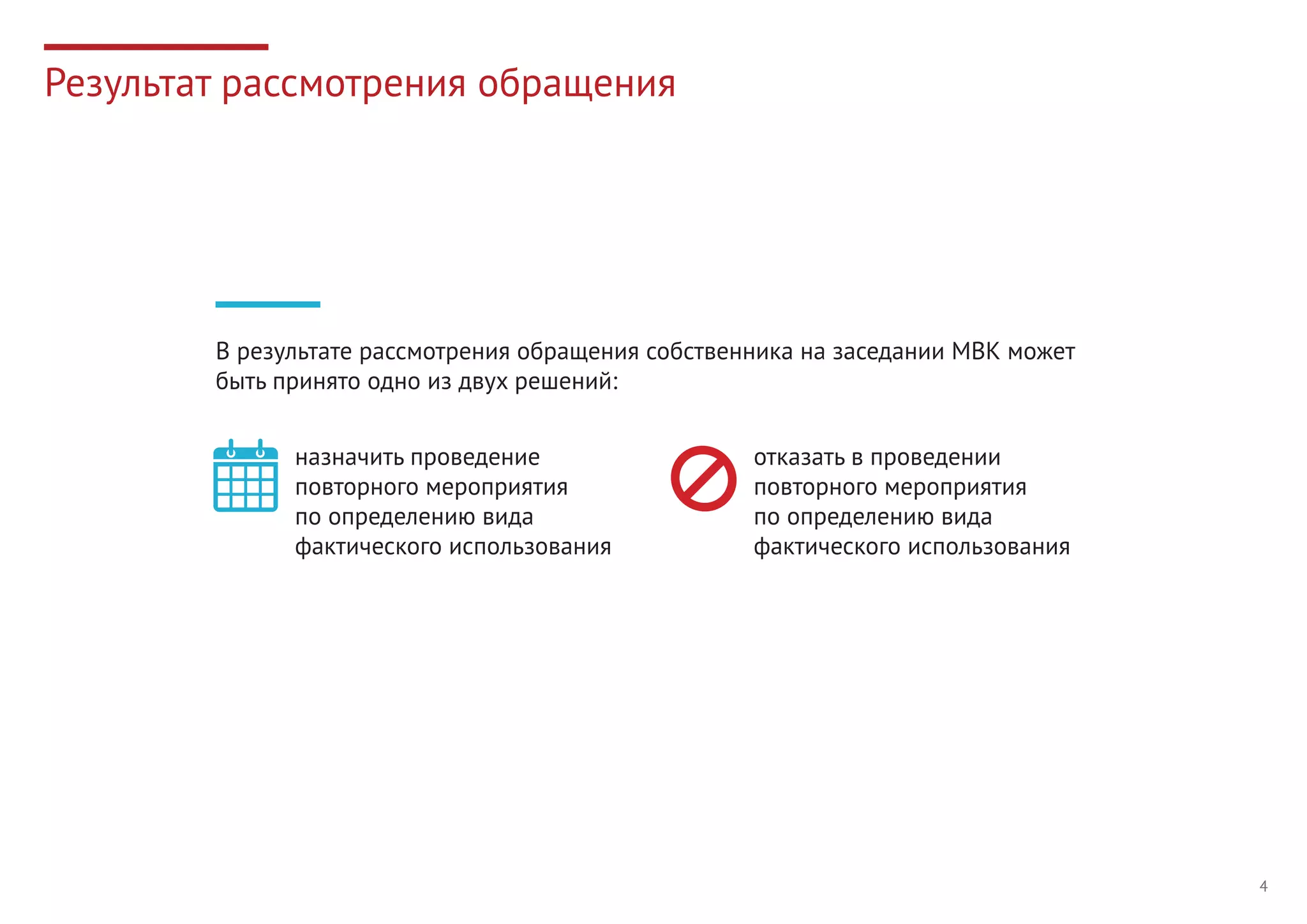 4
Результат рассмотрения обращения
В результате рассмотрения обращения собственника на заседании МВК может
быть принято одно из двух решений:
назначить проведение
повторного мероприятия
по определению вида
фактического использования
отказать в проведении
повторного мероприятия
по определению вида
фактического использования
 