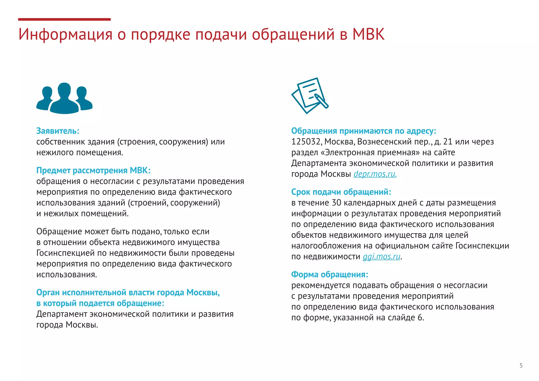 5
Информация о порядке подачи обращений в МВК
Заявитель: 
собственник здания (строения, сооружения) или
нежилого помещения.
Предмет рассмотрения МВК: 
обращения о несогласии с результатами проведения
мероприятия по определению вида фактического
использования зданий (строений, сооружений)
и нежилых помещений.
Обращение может быть подано, только если
в отношении объекта недвижимого имущества
Госинспекцией по недвижимости были проведены
мероприятия по определению вида фактического
использования.
Орган исполнительной власти города Москвы,
в который подается обращение: 
Департамент экономической политики и развития
города Москвы.
Обращения принимаются по адресу:
125032, Москва, Вознесенский пер., д. 21 или через
раздел «Электронная приемная» на сайте
Департамента экономической политики и развития
города Москвы depr.mos.ru.
Срок подачи обращений: 
в течение 30 календарных дней с даты размещения
информации о результатах проведения мероприятий
по определению вида фактического использования
объектов недвижимого имущества для целей
налогообложения на официальном сайте Госинспекции
по недвижимости ggi.mos.ru.
Форма обращения: 
рекомендуется подавать обращения о несогласии
с результатами проведения мероприятий
по определению вида фактического использования
по форме, указанной на слайде 6.
 