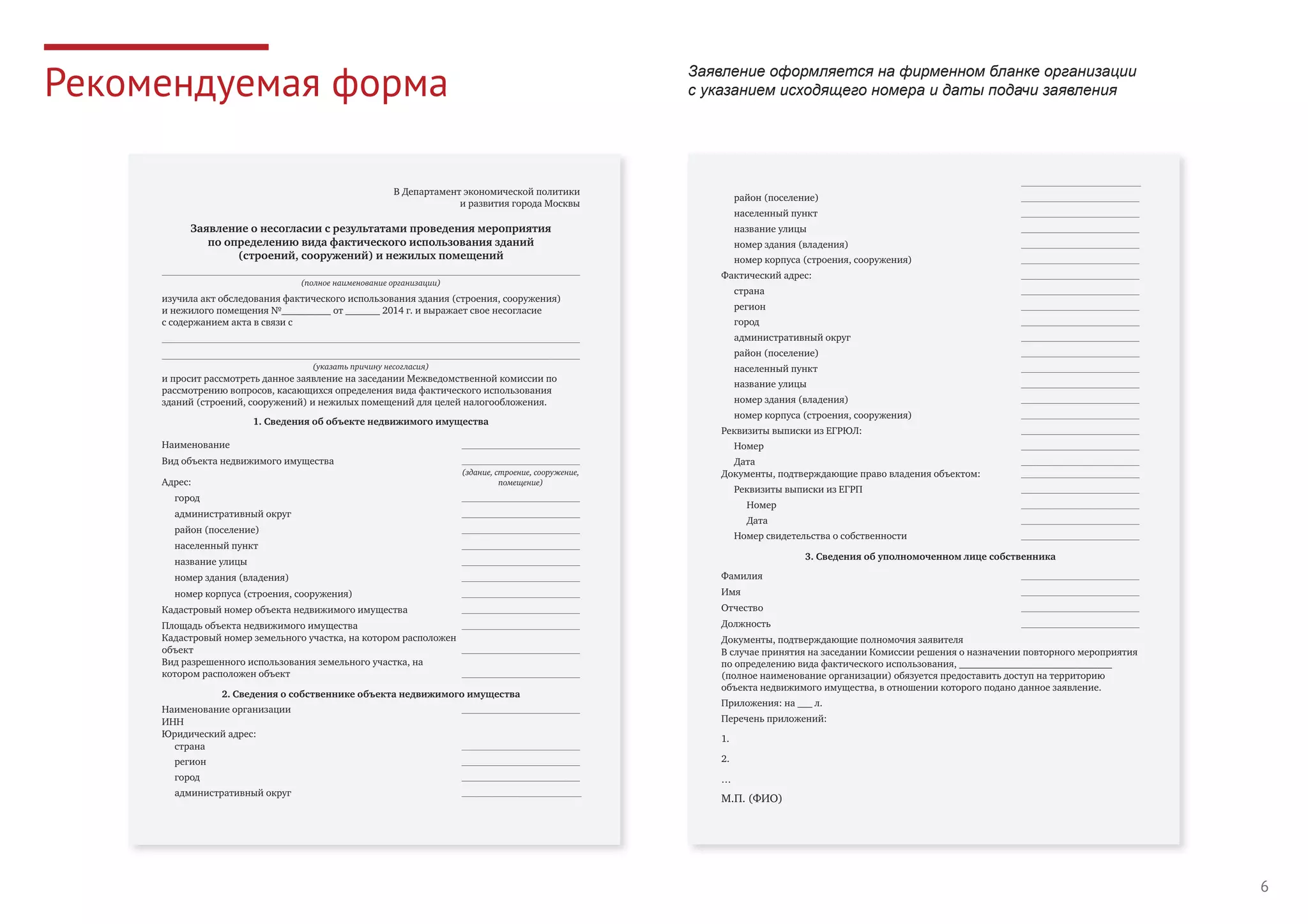 6
Рекомендуемая форма
В Департамент экономической политики
и развития города Москвы
Заявление о несогласии с результатами проведения мероприятия
по определению вида фактического использования зданий
(строений, сооружений) и нежилых помещений
(полное наименование организации)
изучила акт обследования фактического использования здания (строения, сооружения)
и нежилого помещения №__________ от _______ 2014 г. и выражает свое несогласие
с содержанием акта в связи с
(указать причину несогласия)
и просит рассмотреть данное заявление на заседании Межведомственной комиссии по
рассмотрению вопросов, касающихся определения вида фактического использования
зданий (строений, сооружений) и нежилых помещений для целей налогообложения.
1. Сведения об объекте недвижимого имущества
Наименование
Вид объекта недвижимого имущества
Адрес:
(здание, строение, сооружение,
помещение)
город
административный округ
район (поселение)
населенный пункт
название улицы
номер здания (владения)
номер корпуса (строения, сооружения)
Кадастровый номер объекта недвижимого имущества
Площадь объекта недвижимого имущества
Кадастровый номер земельного участка, на котором расположен
объект
Вид разрешенного использования земельного участка, на
котором расположен объект
2. Сведения о собственнике объекта недвижимого имущества
Наименование организации
ИНН
Юридический адрес:
страна
регион
город
административный округ
район (поселение)
населенный пункт
название улицы
номер здания (владения)
номер корпуса (строения, сооружения)
Фактический адрес:
страна
регион
город
административный округ
район (поселение)
населенный пункт
название улицы
номер здания (владения)
номер корпуса (строения, сооружения)
Реквизиты выписки из ЕГРЮЛ:
Номер
Дата
Документы, подтверждающие право владения объектом:
Реквизиты выписки из ЕГРП
Номер
Дата
Номер свидетельства о собственности
3. Сведения об уполномоченном лице собственника
Фамилия
Имя
Отчество
Должность
Документы, подтверждающие полномочия заявителя
В случае принятия на заседании Комиссии решения о назначении повторного мероприятия
по определению вида фактического использования, _______________________________
(полное наименование организации) обязуется предоставить доступ на территорию
объекта недвижимого имущества, в отношении которого подано данное заявление.
Приложения: на ___ л.
Перечень приложений:
1.
2.
…
М.П. (ФИО)
Заявление оформляется на фирменном бланке организации
с указанием исходящего номера и даты подачи заявления
 