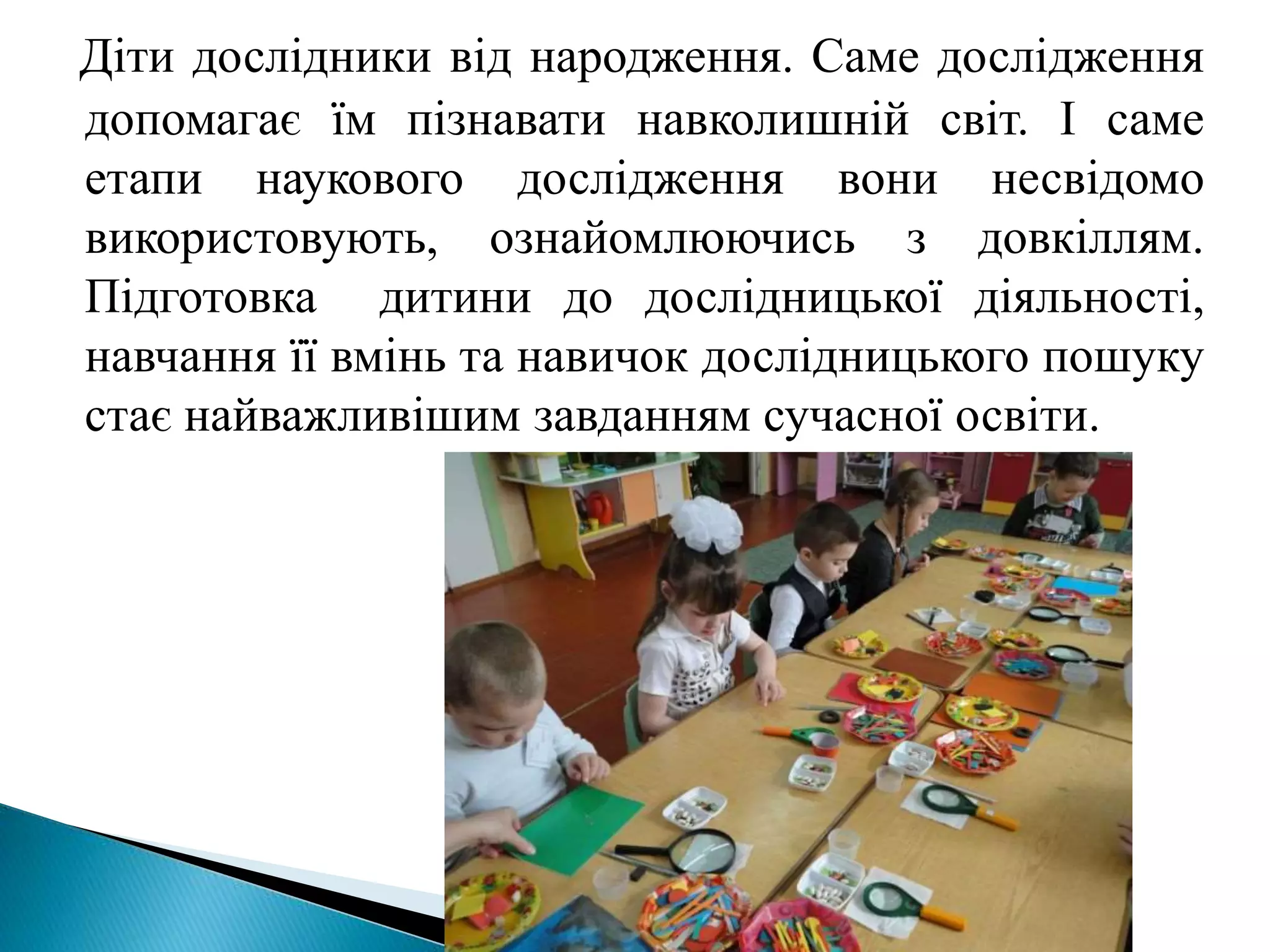 Діти дослідники від народження. Саме дослідження
допомагає їм пізнавати навколишній світ. І саме
етапи наукового дослідження вони несвідомо
використовують, ознайомлюючись з довкіллям.
Підготовка дитини до дослідницької діяльності,
навчання її вмінь та навичок дослідницького пошуку
стає найважливішим завданням сучасної освіти.
 