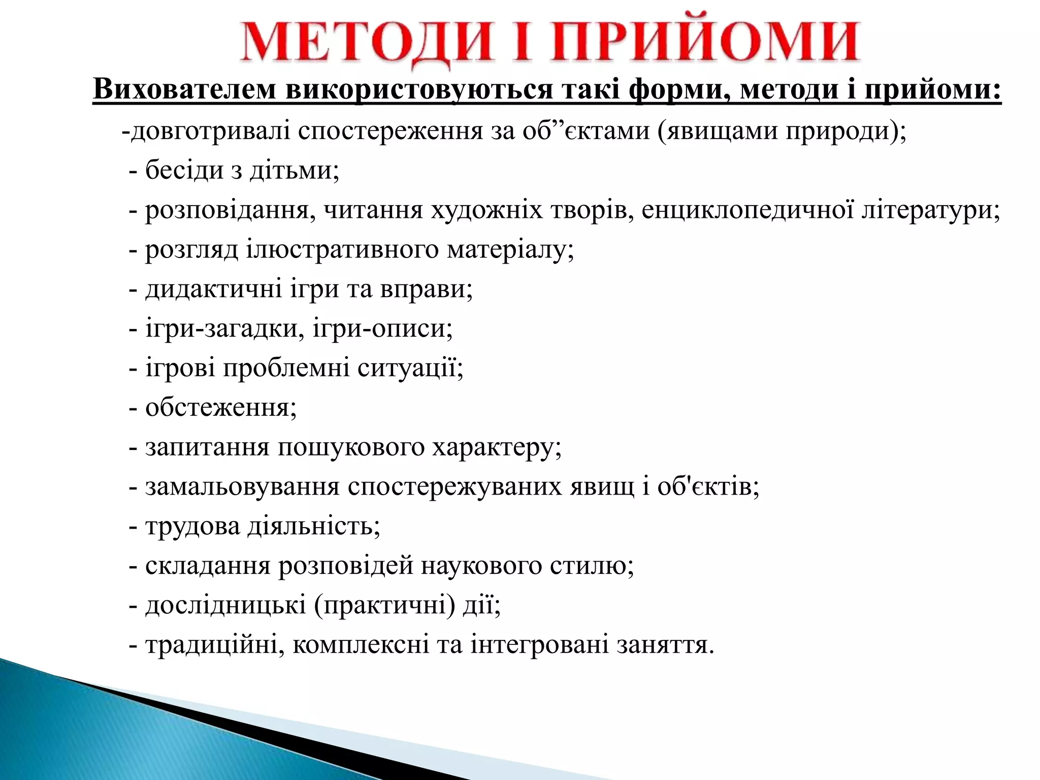 Вихователем використовуються такі форми, методи і прийоми:
-довготривалі спостереження за об”єктами (явищами природи);
- бесіди з дітьми;
- розповідання, читання художніх творів, енциклопедичної літератури;
- розгляд ілюстративного матеріалу;
- дидактичні ігри та вправи;
- ігри-загадки, ігри-описи;
- ігрові проблемні ситуації;
- обстеження;
- запитання пошукового характеру;
- замальовування спостережуваних явищ і об'єктів;
- трудова діяльність;
- складання розповідей наукового стилю;
- дослідницькі (практичні) дії;
- традиційні, комплексні та інтегровані заняття.
 