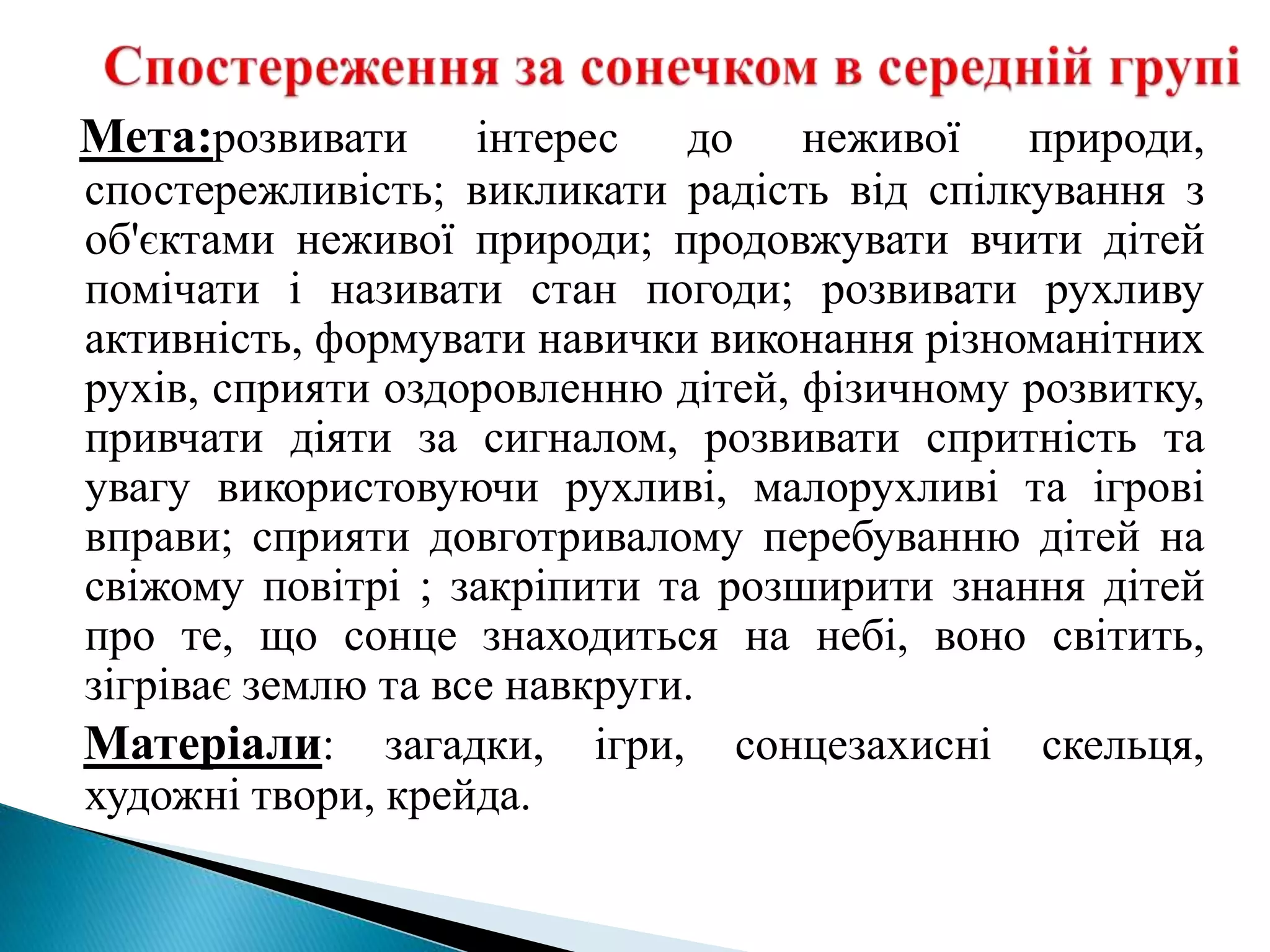 Мета:розвивати інтерес до неживої природи,
спостережливість; викликати радість від спілкування з
об'єктами неживої природи; продовжувати вчити дітей
помічати і називати стан погоди; розвивати рухливу
активність, формувати навички виконання різноманітних
рухів, сприяти оздоровленню дітей, фізичному розвитку,
привчати діяти за сигналом, розвивати спритність та
увагу використовуючи рухливі, малорухливі та ігрові
вправи; сприяти довготривалому перебуванню дітей на
свіжому повітрі ; закріпити та розширити знання дітей
про те, що сонце знаходиться на небі, воно світить,
зігріває землю та все навкруги.
Матеріали: загадки, ігри, сонцезахисні скельця,
художні твори, крейда.
 