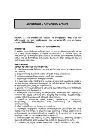 ΘΕΜΑ: Σε ένα αποδεικτικό δοκίμιο να αναφερθείτε στην αξία του
αθλητισμού και στα προβλήματα που αντιμετωπίζει στη σύγχρονη
εποχή (500-600 λέξεις).
ΑΝΑΛΥΣΗ ΤΟΥ ΘΕΜΑΤΟΣ
ΠΡΟΛΟΓΟΣ
Η ανάγκη του ανθρώπου να διοχετεύσει την υπερχειλίζουσα ζωτικότητά του
και η τάση του για διάκριση γέννησαν τον αθλητισμό…η σύνδεση όμως του
τελευταίου με την πνευματική καλλιέργεια και ποικίλα ηθικοπλαστικά κριτήρια,
καθώς και με διεθνιστικές αντιλήψεις, συντέλεσε στην καταξίωσή του ως
πολιτισμικού στοιχείου..
ΚΥΡΙΟ ΜΕΡΟΣ
Ζήτημα πρώτο: αξία του αθλητισμού
 ενδυνάμωση μυών, βελτίωση φυσικής κατάστασης, αντοχές, ισχυροποίηση
του σώματος..
 αναζωογόνηση, σωματική ευεξία, επίτευξη υγιούς οργανισμού..
 καλλίγραμμο και ευλύγιστο σώμα, αισθητική, ομορφιά..
 παραγωγή ενδορφινών, αίσθηση ευφορίας..
 η σωματική υγεία επιτρέπει την ευρύτερη πνευματική καλλιέργεια, αφού το
πνεύμα δύναται να λειτουργεί αρμονικά και καθολικά και να βρίσκεται διαρκώς
σε εγρήγορση (νους υγιής εν σώματι υγιεί)..
 ψυχική ενδυνάμωση (επιμονή, υπομονή, αγωνιστικότητα, αυτοπεποίθηση,
αποφασιστικότητα, βούληση..)..
 καλλιέργεια υπευθυνότητας, αυτοκυριαρχίας, πειθαρχίας και επιβολής σε
ένστικτα και ορμές (υπακοή στις ανάγκες της ομάδας, συγχρονισμός..:
εφόσον πρόκειται για ομαδικό άθλημα), ηθικοποίηση..
 προώθηση πνεύματος υγιούς άμιλλας, ομαδικότητας, συνεργασίας,
αλληλεγγύης – απομάκρυνση από εξοντωτικούς και αθέμιτους
ανταγωνισμούς..
 ηθική επιβράβευση της όποιας προσπάθειας..
 εκμάθηση διαχείρισης ακραίων συναισθημάτων (σεμνότητα στη νίκη,
αξιοπρέπεια στην ήττα)…το σημαντικότερο είναι πως το άτομο μαθαίνει και να
ηττάται (χωρίς να απογοητεύεται) και γνωρίζει ότι δεν μπορεί πάντα να νικά
(ωφέλιμη πτυχή για την υγιή κοινωνικοποίησή του)..
 καταπολέμηση του άγχους, αλλαγή παραστάσεων, αποφυγή μοναξιάς
(ομαδικά αθλήματα), μέσο ψυχαγωγίας, αισιόδοξη θεώρηση της ζωής..
 εκγύμναση της ψυχής, ψυχική ισορροπία, επίτευξη του μέτρου / αρμονίας..
2
ΑΘΛΗΤΙΣΜΟΣ – ΟΛΥΜΠΙΑΚΟΙ ΑΓΩΝΕΣ
 