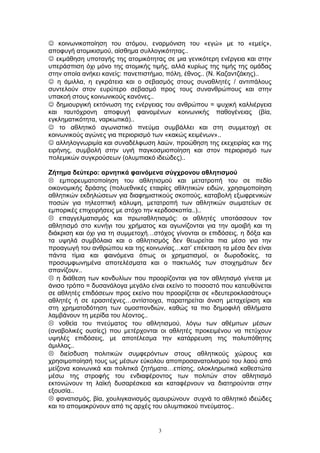  κοινωνικοποίηση του ατόμου, εναρμόνιση του «εγώ» με το «εμείς»,
αποφυγή ατομικισμού, αίσθημα συλλογικότητας..
 εκμάθηση υποταγής της ατομικότητας σε μια γενικότερη ενέργεια και στην
υπεράσπιση όχι μόνο της ατομικής τιμής, αλλά κυρίως της τιμής της ομάδας
στην οποία ανήκει κανείς: πανεπιστήμιο, πόλη, έθνος.. (Ν. Καζαντζάκης)..
 η άμιλλα, η εγκράτεια και ο σεβασμός στους συναθλητές / αντιπάλους
συντελούν στον ευρύτερο σεβασμό προς τους συνανθρώπους και στην
υπακοή στους κοινωνικούς κανόνες..
 δημιουργική εκτόνωση της ενέργειας του ανθρώπου = ψυχική καλλιέργεια
και ταυτόχρονη αποφυγή φαινομένων κοινωνικής παθογένειας (βία,
εγκληματικότητα, ναρκωτικά)..
 το αθλητικό αγωνιστικό πνεύμα συμβάλλει και στη συμμετοχή σε
κοινωνικούς αγώνες για περιορισμό των «κακώς κειμένων»..
 αλληλογνωριμία και συναδέλφωση λαών, προώθηση της εκεχειρίας και της
ειρήνης, συμβολή στην υγιή παγκοσμιοποίηση και στον περιορισμό των
πολεμικών συγκρούσεων (ολυμπιακό ιδεώδες)..
Ζήτημα δεύτερο: αρνητικά φαινόμενα σύγχρονου αθλητισμού
 εμπορευματοποίηση του αθλητισμού και μετατροπή του σε πεδίο
οικονομικής δράσης (πολυεθνικές εταιρίες αθλητικών ειδών, χρησιμοποίηση
αθλητικών εκδηλώσεων για διαφημιστικούς σκοπούς, καταβολή εξωφρενικών
ποσών για τηλεοπτική κάλυψη, μετατροπή των αθλητικών σωματείων σε
εμπορικές επιχειρήσεις με στόχο την κερδοσκοπία..)..
 επαγγελματισμός και πρωταθλητισμός: οι αθλητές υποτάσσουν τον
αθλητισμό στο κυνήγι του χρήματος και αγωνίζονται για την αμοιβή και τη
διάκριση και όχι για τη συμμετοχή…στόχος γίνονται οι επιδόσεις, η δόξα και
τα υψηλά συμβόλαια και ο αθλητισμός δεν θεωρείται πια μέσο για την
προαγωγή του ανθρώπου και της κοινωνίας…κατ’ επέκταση τα μέσα δεν είναι
πάντα τίμια και φαινόμενα όπως οι χρηματισμοί, οι δωροδοκίες, τα
προσυμφωνημένα αποτελέσματα και ο πακτωλός των στοιχημάτων δεν
σπανίζουν..
 η διάθεση των κονδυλίων που προορίζονται για τον αθλητισμό γίνεται με
άνισο τρόπο = δυσανάλογα μεγάλο είναι εκείνο το ποσοστό που κατευθύνεται
σε αθλητές επιδόσεων προς εκείνο που προορίζεται σε «δευτεροκλασάτους»
αθλητές ή σε ερασιτέχνες…αντίστοιχα, παρατηρείται άνιση μεταχείριση και
στη χρηματοδότηση των ομοσπονδιών, καθώς τα πιο δημοφιλή αθλήματα
λαμβάνουν τη μερίδα του λέοντος..
 νοθεία του πνεύματος του αθλητισμού, λόγω των αθέμιτων μέσων
(αναβολικές ουσίες) που μετέρχονται οι αθλητές προκειμένου να πετύχουν
υψηλές επιδόσεις, με αποτέλεσμα την κατάρρευση της πολυπόθητης
άμιλλας..
 διείσδυση πολιτικών συμφερόντων στους αθλητικούς χώρους και
χρησιμοποίησή τους ως μέσων εύκολου αποπροσανατολισμού του λαού από
μείζονα κοινωνικά και πολιτικά ζητήματα…επίσης, ολοκληρωτικά καθεστώτα
μέσω της στροφής του ενδιαφέροντος των πολιτών στον αθλητισμό
εκτονώνουν τη λαϊκή δυσαρέσκεια και καταφέρνουν να διατηρούνται στην
εξουσία..
 φανατισμός, βία, χουλιγκανισμός αμαυρώνουν συχνά το αθλητικό ιδεώδες
και το απομακρύνουν από τις αρχές του ολυμπιακού πνεύματος..
3
 