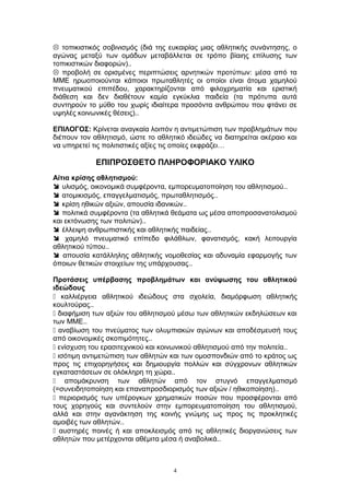  τοπικιστικός σοβινισμός (διά της ευκαιρίας μιας αθλητικής συνάντησης, ο
αγώνας μεταξύ των ομάδων μεταβάλλεται σε τρόπο βίαιης επίλυσης των
τοπικιστικών διαφορών)..
 προβολή σε ορισμένες περιπτώσεις αρνητικών προτύπων: μέσα από τα
ΜΜΕ ηρωοποιούνται κάποιοι πρωταθλητές οι οποίοι είναι άτομα χαμηλού
πνευματικού επιπέδου, χαρακτηρίζονται από φιλοχρηματία και εριστική
διάθεση και δεν διαθέτουν καμία εγκύκλια παιδεία (τα πρότυπα αυτά
συντηρούν το μύθο του χωρίς ιδιαίτερα προσόντα ανθρώπου που φτάνει σε
υψηλές κοινωνικές θέσεις)..
ΕΠΙΛΟΓΟΣ: Κρίνεται αναγκαία λοιπόν η αντιμετώπιση των προβλημάτων που
διέπουν τον αθλητισμό, ώστε το αθλητικό ιδεώδες να διατηρείται ακέραιο και
να υπηρετεί τις πολιτιστικές αξίες τις οποίες εκφράζει…
ΕΠΙΠΡΟΣΘΕΤΟ ΠΛΗΡΟΦΟΡΙΑΚΟ ΥΛΙΚΟ
Αίτια κρίσης αθλητισμού:
 υλισμός, οικονομικά συμφέροντα, εμπορευματοποίηση του αθλητισμού..
 ατομικισμός, επαγγελματισμός, πρωταθλητισμός..
 κρίση ηθικών αξιών, απουσία ιδανικών..
 πολιτικά συμφέροντα (τα αθλητικά θεάματα ως μέσα αποπροσανατολισμού
και εκτόνωσης των πολιτών)..
 έλλειψη ανθρωπιστικής και αθλητικής παιδείας..
 χαμηλό πνευματικό επίπεδο φιλάθλων, φανατισμός, κακή λειτουργία
αθλητικού τύπου..
 απουσία κατάλληλης αθλητικής νομοθεσίας και αδυναμία εφαρμογής των
όποιων θετικών στοιχείων της υπάρχουσας..
Προτάσεις υπέρβασης προβλημάτων και ανύψωσης του αθλητικού
ιδεώδους
 καλλιέργεια αθλητικού ιδεώδους στα σχολεία, διαμόρφωση αθλητικής
κουλτούρας..
 διαφήμιση των αξιών του αθλητισμού μέσω των αθλητικών εκδηλώσεων και
των ΜΜΕ..
 αναβίωση του πνεύματος των ολυμπιακών αγώνων και αποδέσμευσή τους
από οικονομικές σκοπιμότητες..
 ενίσχυση του ερασιτεχνικού και κοινωνικού αθλητισμού από την πολιτεία..
 ισότιμη αντιμετώπιση των αθλητών και των ομοσπονδιών από το κράτος ως
προς τις επιχορηγήσεις και δημιουργία πολλών και σύγχρονων αθλητικών
εγκαταστάσεων σε ολόκληρη τη χώρα..
 απομάκρυνση των αθλητών από τον στυγνό επαγγελματισμό
(=συνειδητοποίηση και επαναπροσδιορισμός των αξιών / ηθικοποίηση)..
 περιορισμός των υπέρογκων χρηματικών ποσών που προσφέρονται από
τους χορηγούς και συντελούν στην εμπορευματοποίηση του αθλητισμού,
αλλά και στην αγανάκτηση της κοινής γνώμης ως προς τις προκλητικές
αμοιβές των αθλητών..
 αυστηρές ποινές ή και αποκλεισμός από τις αθλητικές διοργανώσεις των
αθλητών που μετέρχονται αθέμιτα μέσα ή αναβολικά..
4
 