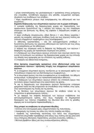  μέτρα καταπολέμησης του χουλιγκανισμού = φυλακίσεις στους μετέχοντες
στα επεισόδια, τοποθέτηση καμερών στα γήπεδα, ονομαστικό εισιτήριο,
εξυγίανση των συνδέσμων των οπαδών..
 λήψη νομοθετικών μέτρων περί αναμόρφωσης του αθλητισμού και των
σωματείων..
Σημασία διεξαγωγής των ολυμπιακών αγώνων για τη χώρα ανάληψης
 ευκαιρία ανάδειξης της διοργανώτριας χώρας και παρουσίασης των
οργανωτικών δυνατοτήτων της = αύξηση του κύρους της στο παγκόσμιο
στερέωμα και βελτίωση της θέσης της (εφόσον η διοργάνωση στεφθεί με
επιτυχία)..
 έργα υποδομής (συγκοινωνίες, οδικό δίκτυο..) = νέες θέσεις εργασίας /
μείωση της ανεργίας, καλύτερες συνθήκες ζωής για τους γηγενείς πολίτες και
επίλυση υπαρχόντων προβλημάτων τους (κυκλοφοριακό)..
 αθλητικές εγκαταστάσεις – νέα και εκσυγχρονισμένη υποδομή =
δυνατότητες βελτίωσης του γηγενούς αθλητισμού και πρότυπα για τους νέους
περί ενασχόλησης με τον αθλητισμό..
 αύξηση του τουρισμού κατά τη διάρκεια της διεξαγωγής των αγώνων /
διαφήμιση της χώρας για προσέλκυση τουρισμού στο μέλλον..
 η διεξαγωγή των ολυμπιακών αγώνων αποτελεί έναν ανώτερο σκοπό που
ευνοεί τη συνένωση των κατοίκων της διοργανώτριας χώρας και την επίτευξη
της εθνικής τους ομοψυχίας για την επιτέλεση της υψηλής ευθύνης..
 επαύξηση του εθελοντικού κινήματος..
Αίτια άρνησης συμμετοχής ορισμένων στον εθελοντισμό υπέρ των
ολυμπιακών αγώνων / αρνητικές πτυχές των σύγχρονων ολυμπιακών
αγώνων
 οι σύγχρονοι ολυμπιακοί αγώνες ταυτίζονται με τα οικονομικά οφέλη των
πολυεθνικών εταιριών και των διαπλεκόμενων συμφερόντων..
 οι ολυμπιακοί αγώνες πια είναι συνυφασμένοι με τα αναβολικά, τον αθέμιτο
ανταγωνισμό, τη βιομηχανία των προκατασκευασμένβων αθλητών..
 η διεξαγωγή των ολυμπιακών αγώνων απαιτεί την επιτέλεση έργων που
συντελούν ακόμη περισσότερο στην κακοποίηση της φύσης..
 για τη διοργάνωση των ολυμπιακών αγώνων δαπανώνται υπέρογκα
χρηματικά ποσά που θα μπορούσαν να επενδυθούν στην παιδεία, στην υγεία,
στην καταπολέμηση της πενίας και της ασιτίας..
 τις δαπάνες των ολυμπιακών αγώνων θα κληθούν τελικά να τις
πληρώσουν οι φορολογούμενοι πολίτες..
 με αφορμή την ασφαλή διεξαγωγή των αγώνων επιβάλλεται ένα
αστυνομοκρατούμενο κράτος, που ίσως περιορίζει τα δημοκρατικά
δικαιώματα των πολιτών (παραβίαση του ιδιωτικού βίου από τις χιλιάδες
κάμερες και τα συστήματα παρακολούθησης..)..
Πώς μπορεί να αναβιώσει το ολυμπιακό ιδεώδες;
 λιτότητα στα τελετουργικά μέρη, ελαχιστοποίηση της πολυτέλειας..
 περιορισμός της έννοιας του σόου στις τελετές έναρξης και λήξης..
 προβολή της πολιτιστικής ταυτότητας των λαών που συμμετέχουν,
πολιτιστική ολυμπιάδα προσβάσιμη από όλους τους πολίτες και όχι μόνο από
τους επίσημους (θεατρικές παραστάσεις, μουσικές συναυλίες, εκθέσεις..)..
 θέσπιση βραβείων ήθους για τους συναγωνιζόμενους αθλητές..
5
 