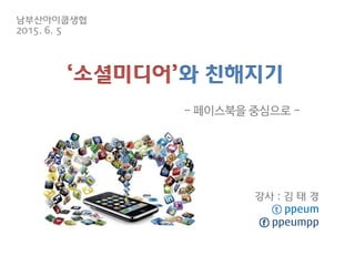 ‘소셜미디어’와 친해지기
강사 : 김 태 경
ⓣ ppeum
ⓕ ppeumpp
- 페이스북을 중심으로 -
남부산아이쿱생협
2015. 6. 5
 