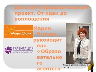 Детский образовательный
проект. От идеи до
воплощения
Мария
Читова,
руководит
ель
«Образо
вательно
го
агентств
Создаю детские проекты с осени
2011 г.
 