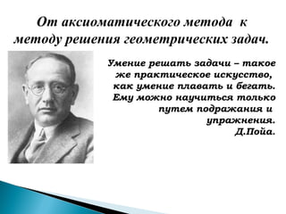 Умение решать задачи – такое
же практическое искусство,
как умение плавать и бегать.
Ему можно научиться только
путем подражания и
упражнения.
Д.Пойа.
От аксиоматического метода к
методу решения геометрических задач.
 