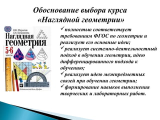 Обоснование выбора курса
«Наглядной геометрии»
полностью соответствует
требованиям ФГОС по геометрии и
реализует его основные идеи;
реализует системно-деятельностный
подход в обучении геометрии, идею
дифференцированного подхода к
обучению;
реализует идею межпредметных
связей при обучении геометрии;
формирование навыков выполнения
творческих и лабораторных работ.
 