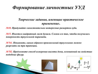 Формирование личностных УУД
Творческие задания, имеющие практическое
применение.
№10. Придумайте самостоятельно интересные развертки куба.
№15. Имеется квадратный лист бумаги. Сложи его так, чтобы получилась
поверхность треугольной пирамиды.
№761. Покажите, каким образом произвольный треугольник можно
разрезать на три трапеции.
№782. Предложите способ измерения высоты дома, основанный на свойствах
подобных фигур.
 