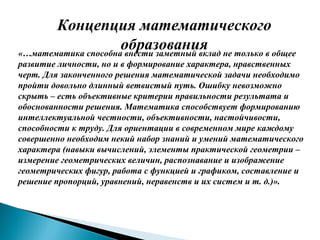 Концепция математического
образования«…математика способна внести заметный вклад не только в общее
развитие личности, но и в формирование характера, нравственных
черт. Для законченного решения математической задачи необходимо
пройти довольно длинный ветвистый путь. Ошибку невозможно
скрыть – есть объективные критерии правильности результата и
обоснованности решения. Математика способствует формированию
интеллектуальной честности, объективности, настойчивости,
способности к труду. Для ориентации в современном мире каждому
совершенно необходим некий набор знаний и умений математического
характера (навыки вычислений, элементы практической геометрии –
измерение геометрических величин, распознавание и изображение
геометрических фигур, работа с функцией и графиком, составление и
решение пропорций, уравнений, неравенств и их систем и т. д.)».
 