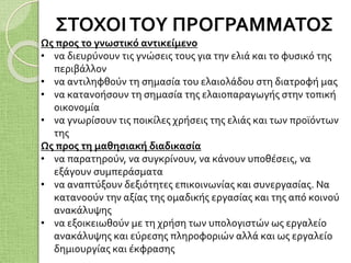 ΣΤΟΧΟΙΤΟΥ ΠΡΟΓΡΑΜΜΑΤΟΣ
Ως προς το γνωστικό αντικείμενο
• να διευρύνουν τις γνώσεις τους για την ελιά και το φυσικό της
περιβάλλον
• να αντιληφθούν τη σημασία του ελαιολάδου στη διατροφή μας
• να κατανοήσουν τη σημασία της ελαιοπαραγωγής στην τοπική
οικονομία
• να γνωρίσουν τις ποικίλες χρήσεις της ελιάς και των προϊόντων
της
Ως προς τη μαθησιακή διαδικασία
• να παρατηρούν, να συγκρίνουν, να κάνουν υποθέσεις, να
εξάγουν συμπεράσματα
• να αναπτύξουν δεξιότητες επικοινωνίας και συνεργασίας. Να
κατανοούν την αξίας της ομαδικής εργασίας και της από κοινού
ανακάλυψης
• να εξοικειωθούν με τη χρήση των υπολογιστών ως εργαλείο
ανακάλυψης και εύρεσης πληροφοριών αλλά και ως εργαλείο
δημιουργίας και έκφρασης
 