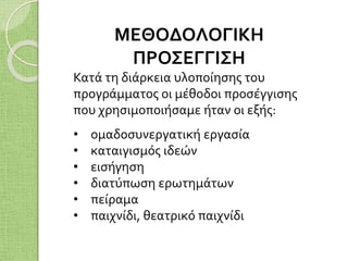 ΜΕΘΟΔΟΛΟΓΙΚΗ
ΠΡΟΣΕΓΓΙΣΗ
Κατά τη διάρκεια υλοποίησης του
προγράμματος οι μέθοδοι προσέγγισης
που χρησιμοποιήσαμε ήταν οι εξής:
• ομαδοσυνεργατική εργασία
• καταιγισμός ιδεών
• εισήγηση
• διατύπωση ερωτημάτων
• πείραμα
• παιχνίδι, θεατρικό παιχνίδι
 