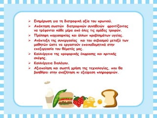  Ενημέρωση για τη διατροφική αξία του πρωινού.
 Απόκτηση σωστών διατροφικών συνηθειών φροντίζοντας
να τρέφονται κάθε μέρα από όλες τις ομάδες τροφών.
 Πρόληψη παχυσαρκίας και άλλων προβλημάτων υγείας.
 Ανάπτυξη της συνεργασίας και του σεβασμού μεταξύ των
μαθητών ώστε να εργαστούν εποικοδομητικά στην
επεξεργασία του θέματός μας.
 Καλλιέργεια της προφορικής έκφρασης και κριτικής
σκέψης.
 Καλλιέργεια διαλόγου.
 Αξιοποίηση και σωστή χρήση της τεχνολογίας, που θα
βοηθήσει στην αναζήτηση κι εξεύρεση πληροφοριών.
 