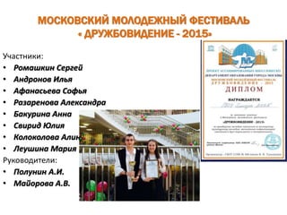 МОСКОВСКИЙ МОЛОДЕЖНЫЙ ФЕСТИВАЛЬ
« ДРУЖБОВИДЕНИЕ - 2015»
Участники:
• Ромашкин Сергей
• Андронов Илья
• Афанасьева Софья
• Разаренова Александра
• Бакурина Анна
• Свирид Юлия
• Колоколова Алина
• Леушина Мария
Руководители:
• Полунин А.И.
• Майорова А.В.
 