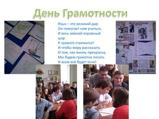 Язык – это великий дар:
Он помогает нам учиться,
И весь земной огромный
шар
К грамоте стремится!
И чтобы миру рассказать
О том, как жизнь прекрасна,
Мы будем грамотно писать
И всем всё будет ясно!
 