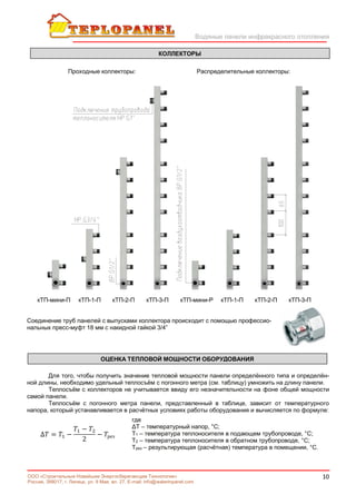 Водяные панели инфракрасного отопления
10ООО «Строительные Новейшие Энергосберегающие Технологии»
Россия, 398017, г. Липецк, ул. 9 Мая, вл. 27. E-mail: info@waterinpanel.com
кТП-мини-П кТП-1-П кТП-2-П кТП-3-П кТП-мини-Р кТП-1-П кТП-2-П кТП-3-П
Соединение труб панелей с выпусками коллектора происходит с помощью профессио-
нальных пресс-муфт 18 мм с накидной гайкой 3/4”
Для того, чтобы получить значение тепловой мощности панели определённого типа и определён-
ной длины, необходимо удельный теплосъём с погонного метра (см. таблицу) умножить на длину панели.
Теплосъём с коллекторов не учитывается ввиду его незначительности на фоне общей мощности
самой панели.
Теплосъём с погонного метра панели, представленный в таблице, зависит от температурного
напора, который устанавливается в расчётных условиях работы оборудования и вычисляется по формуле:
∆ = −
−
2
− рез
где
ΔТ – температурный напор, °С;
Т1 – температура теплоносителя в подающем трубопроводе, °С;
Т2 – температура теплоносителя в обратном трубопроводе, °С;
Трез – результирующая (расчётная) температура в помещении, °С.
КОЛЛЕКТОРЫ
Проходные коллекторы: Распределительные коллекторы:
ОЦЕНКА ТЕПЛОВОЙ МОЩНОСТИ ОБОРУДОВАНИЯ
 