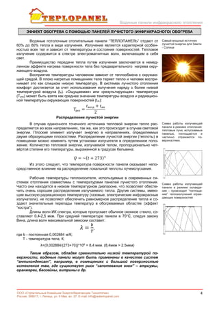 Водяные панели инфракрасного отопления
4ООО «Строительные Новейшие Энергосберегающие Технологии»
Россия, 398017, г. Липецк, ул. 9 Мая, вл. 27. E-mail: info@waterinpanel.com
Водяные потолочные отопительные панели “ТЕПЛОПАНЕЛЬ” отдают от
60% до 80% тепла в виде излучения. Излучение является характерной особен-
ностью всех тел и зависит от температуры и состояния поверхностей. Тепловое
излучение содержится в спектре электромагнитных волн, включающем в себя
свет.
Преимущество передачи тепла путем излучения заключается в немед-
ленном эффекте нагрева поверхности тела без предварительного нагрева окру-
жающего воздуха.
Восприятие температуры человеком зависит от теплообмена с окружаю-
щей средой. В плохо нагретых помещениях тело теряет тепло и человек воспри-
нимает это как слишком низкую температуру. В системах лучистого отопления
комфорт достигается за счет использования излучения наряду с более низкой
температурой воздуха (tв). «Ощущаемая» или «результирующая» температура
(Tрез) может быть взята как среднее значение температуры воздуха и радиацион-
ной температуры окружающих поверхностей (tик):
рез =
возд + ик
2
Распределение лучистой энергии
В случае одиночного точечного источника тепловой энергии тепло рас-
пределяется во всех направлениях, так же, как это происходит в случае световой
энергии. Плоский элемент излучает энергию в направлениях, определяемых
двумя образующими плоскостями. Распределение лучистой энергии (теплоты) в
помещении можно изменять путем установки излучателя в определенное поло-
жение. Количество тепловой энергии, излучаемой телом, пропорционально чет-
вёртой степени его температуры, выраженной в градусах Кельвина:
= ~( + 273)
Из этого следует, что температура поверхности панели оказывает непо-
средственное влияние на распределение локальной теплоты лучеиспускания.
Рабочие температуры теплоносителя, используемые в современных си-
стемах отопления совместимы с температурами панелей лучистого отопления.
Часто они находятся в низком температурном диапазоне, что позволяет обеспе-
чить очень хорошее распределение излучаемого тепла. Другие системы, имею-
щие высокую радиационную температуру (газовые, электрические инфракрасные
излучатели), не позволяют обеспечить равномерное распределение тепла и со-
здают значительные перепады температур в обогреваемых областях (эффект
“костра”).
Длины волн ИК спектра, которые пропускает обычное оконное стекло, со-
ставляют 0,4-2,5 мкм. При средней температуре панели в 70°С, следуя закону
Вина, длина волн максимальной эмиссии составит:
= ,
где b - постоянная 0,002884 м/К;
Т - температура тела, К;
λ=(0,002884/(273+70))*106
= 8,4 мкм. (8,4мкм > 2.5мкм)
Таким образом, обладая сравнительно низкой температурой по-
верхности, водяные панели могут быть применены в качестве систем
“антиконденсат”, например, в помещениях с большой поверхностью
остекления там, где существует риск “запотевания окон” – атриумы,
оранжереи, бассейны, витрины и др.
Самый мощный источник
лучистой энергии для Земли
- Солнце
Схема работы излучающей
панели в режиме отопления:
тепловые лучи, испускаемые
панелью, поглощаются и
частично отражаются по-
верхностями.
Схема работы излучающей
панели в режиме охлажде-
ния - происходит “поглоще-
ние” теплоизлучений ограж-
дающих поверхностей
ЭФФЕКТ ОБОГРЕВА С ПОМОЩЬЮ ПАНЕЛЕЙ ЛУЧИСТОГО (ИНФРАКРАСНОГО) ОБОГРЕВА
 
