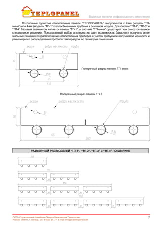 Водяные панели инфракрасного отопления
7ООО «Строительные Новейшие Энергосберегающие Технологии»
Россия, 398017, г. Липецк, ул. 9 Мая, вл. 27. E-mail: info@waterinpanel.com
Потолочные лучистые отопительные панели “ТЕПЛОПАНЕЛЬ” выпускаются с 2-мя (модель “ТП-
мини”) или 4-мя (модель “ТП-1”) теплообменными трубами в основном модуле. Для систем “ТП-2”, “ТП-3” и
“ТП-4” базовым элементом является панель “ТП-1”, а система “ТП-мини” существует, как самостоятельное
специальное решение. Предлагаемый выбор альтернатив дает возможность Заказчику получить опти-
мальные решения по расположению отопительных приборов с учётом требуемой излучаемой мощности и
равномерного распределения профиля температуры по геометрии помещения.
Поперечный разрез панели ТП-мини
Поперечный разрез панели ТП-1
РАЗМЕРНЫЙ РЯД МОДЕЛЕЙ “ТП-1”, “ТП-2”, “ТП-3” и “ТП-4” ПО ШИРИНЕ
 