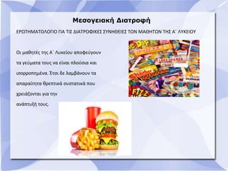 Μεσογειακή Διατροφή
ΕΡΩΤΗΜΑΤΟΛΟΓΙΟ ΓΙΑ ΤΙΣ ΔΙΑΤΡΟΦΙΚΕΣ ΣΥΝΗΘΕΙΕΣ ΤΩΝ ΜΑΘΗΤΩΝ ΤΗΣ Α΄ ΛΥΚΕΙΟΥ
Οι μαθητές της Α΄ Λυκείου αποφεύγουν
τα γεύματα τους να είναι πλούσια και
ισορροπημένα. Έτσι δε λαμβάνουν τα
απαραίτητα θρεπτικά συστατικά που
χρειάζονται για την
ανάπτυξή τους.
 