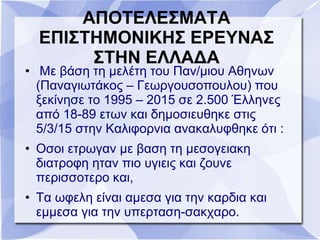 ΑΠΟΤΕΛΕΣΜΑΤΑ
ΕΠΙΣΤΗΜΟΝΙΚΗΣ ΕΡΕΥΝΑΣ
ΣΤΗΝ ΕΛΛΑΔΑ
• Με βάση τη μελέτη του Παν/μιου Αθηνων
(Παναγιωτάκος – Γεωργουσοπουλου) που
ξεκίνησε το 1995 – 2015 σε 2.500 Έλληνες
από 18-89 ετων και δημοσιευθηκε στις
5/3/15 στην Καλιφορνια ανακαλυφθηκε ότι :
• Οσοι ετρωγαν με βαση τη μεσογειακη
διατροφη ηταν πιο υγιεις και ζουνε
περισσοτερο και,
• Τα ωφελη είναι αμεσα για την καρδια και
εμμεσα για την υπερταση-σακχαρο.
 