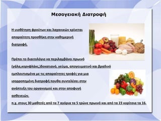 Μεσογειακή Διατροφή
Η υιοθέτηση φρούτων και λαχανικών κρίνεται
απαραίτητη προσθήκη στην καθημερινή
διατροφή.
Πρέπει το διαιτολόγιο να περιλαμβάνει πρωινό
(γάλα,κορνφλάκς,)δεκατιανό, γεύμα, απογευματινό και βραδινό
εμπλουτισμένα με τις απαραίτητες τροφές για μια
ισορροπημένη διατροφή πουθα συντελέσει στην
ανάπτυξη του οργανισμού και στην αποφυγή
ασθενειών.
π.χ. στους 30 μαθητές από τα 7 αγόρια τα 5 τρώνε πρωινό και από τα 23 κορίτσια τα 16.
 