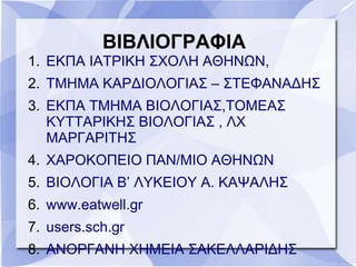 ΒΙΒΛΙΟΓΡΑΦΙΑ
1. ΕΚΠΑ ΙΑΤΡΙΚΗ ΣΧΟΛΗ ΑΘΗΝΩΝ,
2. ΤΜΗΜΑ ΚΑΡΔΙΟΛΟΓΙΑΣ – ΣΤΕΦΑΝΑΔΗΣ
3. ΕΚΠΑ ΤΜΗΜΑ ΒΙΟΛΟΓΙΑΣ,ΤΟΜΕΑΣ
ΚΥΤΤΑΡΙΚΗΣ ΒΙΟΛΟΓΙΑΣ , ΛΧ
ΜΑΡΓΑΡΙΤΗΣ
4. ΧΑΡΟΚΟΠΕΙΟ ΠΑΝ/ΜΙΟ ΑΘΗΝΩΝ
5. ΒΙΟΛΟΓΙΑ Β’ ΛΥΚΕΙΟΥ Α. ΚΑΨΑΛΗΣ
6. www.eatwell.gr
7. users.sch.gr
8. ΑΝΟΡΓΑΝΗ ΧΗΜΕΙΑ ΣΑΚΕΛΛΑΡΙΔΗΣ
 