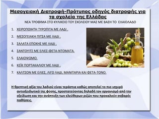 Μεσογειακή Διατροφή-Πρότυπος οδηγός διατροφής για
τα σχολεία της Ελλάδας
ΝΕΑ ΤΡΟΦΙΜΑ ΣΤΟ ΚΥΛΙΚΕΙΟ ΤΟΥ ΣΧΟΛΕΙΟΥ ΜΑΣ ΜΕ ΒΑΣΗ ΤΟ ΕΛΑΙΟΛΑΔΟ
1. ΧΕΙΡΟΠΟΙΗΤΗ ΤΥΡΟΠΙΤΑ ΜΕ ΛΑΔΙ .
2. ΜΕΣΟΓΕΙΑΚΗ ΠΙΤΣΑ ΜΕ ΛΑΔΙ .
3. ΣΑΛΑΤΑ ΕΠΟΧΗΣ ΜΕ ΛΑΔΙ .
4. ΣΑΝΤΟΥΙΤΣ ΜΕ ΕΛΙΕΣ-ΦΕΤΑ-ΝΤΟΜΑΤΑ.
5. ΕΛΑΙΟΨΩΜΟ.
6. ΚΕΪΚ ΠΟΡΤΑΚΑΛΙΟΥ ΜΕ ΛΑΔΙ .
7. ΚΑΛΤΣΟΝ ΜΕ ΕΛΙΕΣ, ΛΙΓΟ ΛΑΔΙ, ΜΑΝΙΤΑΡΙΑ ΚΑΙ ΦΕΤΑ-ΤΟΝΟ.
Η θρεπτική αξία του λαδιού είναι τεράστια καθώς αποτελεί το πιο ισχυρό
αντιοξειδωτικό της φύσης, προστατεύοντας δηλαδή τον οργανισμό από την
οξείδωση και την ανάπτυξη των ελεύθερων ριζών που προκαλούν σοβαρές
παθήσεις.
 