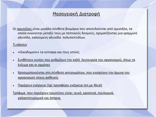 Μεσογειακή Διατροφή
Οι πρωτεΐνες είναι μεγάλα σύνθετα βιομόρια που αποτελούνται από αμινοξέα, τα
οποία ενώνονται μεταξύ τους με πεπτικούς δεσμούς, σχηματίζοντας μια γραμμική
αλυσίδα, καλούμενη αλυσίδα πολυπεπτιδίων.
Τι κάνουν
 «Οικοδομούν» τα κύτταρα και τους ιστούς
 Συνθέτουν ουσίες που ρυθμίζουν την καλή λειτουργία του οργανισμού, όπως τα
ένζυμα και οι ορμόνες
 Χρησιμοποιούνται στη σύνθεση αντισωμάτων, που ενισχύουν την άμυνα του
οργανισμού στους ασθενείς
 Παρέχουν ενέργεια (1gr προσφέρει ενέργεια ίση με 4kcal)
Τρόφιμα που περιέχουν πρωτεΐνες είναι: αυγό, κρεατικά, πουλερικά,
γαλακτοτυρομικά και όσπρια.
 