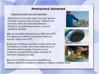 Μεσογειακή Διατροφή
1Αδειάζουμε το καυστικό νάτριο στο νερό, αργά και
σταδιακά, ανακατεύοντας συνεχώς. Η διάλυση της
καυστικής σόδας στο νερό απελευθερώνει
θερμότητα και ερεθιστικούς ατμούς, για αυτό
χρειάζεται προσοχή.
2.Σε μια κατσαρόλα θερμαίνουμε το λάδι στους 50⁰C,
ενώ αφήνουμε το διάλυμα καυστικού νατρίου να
κρυώσει επίσης στους 50⁰C.
3.Ρίχνουμε το διάλυμα καυστικού νατρίου μέσα στην
κατσαρόλα με το λάδι, υπό συνεχή ανάδευση με το
ηλεκτρικό μπλέντερ χειρός. Επιμένουμε στην
ανάδευση για αρκετά λεπτά, μέχρι το μείγμα να
αποκτήσει παχύρρευστη υφή.
4.Σε αυτό το στάδιο μπορούμε να προσθέσουμε
τριμμένα φύλλα δεντρολίβανου, λεβάντας ή δάφνης ή αιθέρια έλαια.
Παρασκευή σαπουνιού από ελαιόλαδο
 