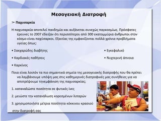 Μεσογειακή Διατροφή
➢ Παχυσαρκία
Η παχυσαρκία αποτελεί πανδημία και αυξάνεται συνεχώς παγκοσμίως. Πρόσφατες
έρευνες το 2007 έδειξαν ότι περισσότεροι από 300 εκατομμύρια άνθρωποι στον
κόσμο είναι παχύσαρκοι. Εξαιτίας της εμφανίζονται πολλά χρόνια προβλήματα
υγείας όπως:
• Σακχαρώδης διαβήτης • Εγκεφαλικό
• Καρδιακές παθήσεις • Νυχτερινή άπνοια
• Καρκίνος
Ποια είναι λοιπόν τα πιο σημαντικά σημεία της μεσογειακής διατροφής που θα πρέπει
να λαμβάνουμε υπόψη μας στις καθημερινές διατροφικές μας συνήθειες για να
αποτρέψουμε τηνεμφάνιση της παχυσαρκίας;
1. καταναλώστε ποσότητα σε φυτικές ίνες
2. μειώστε την κατανάλωση κορεσμένων λιπαρών
3. χρησιμοποιήστε μέτρια ποσότητα κόκκινου κρασιού
στην διατροφή σας
 