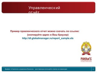 Return to topic list 12
Управленческий отчет
2-я часть
Брифинг Global Management Challenge (для перехода к следующему или предыдущему слайду
используйте стрелки на клавиатуре)
Управленческ ий
отчёт
Пример правленческого отчет можно скачать по ссылке:
(скопируйте адрес в Ваш браузер)
http://dl.globalmanager.ru/report_sample.xls
Брифинг «Стратегия и управление бизнесом» (для перехода используйте стрелки на клавиатуре) 12
 