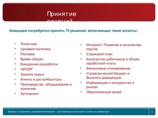 Return to topic list 13
Командам потребуется принять 75 решений, включающих такие аспекты:
• Логистика
• Ценовая политика
• Реклама
• Время сборки
• Внедрение разработок
• НИОКР
• Закупка сырья
• Агенты и дистрибьюторы
• Производство: оборудование и
хранение
• Аутсорсинг
• Интернет: Развитие и количество
портов
• Страховой план
• Количество работников и объем
заработной платы
• Финансовое планирование
• Управленческий бюджет и
Выплата дивидендов
• Информация о конкурентах и
рынках
• Эмиссия/выкуп акций
Брифинг Global Management Challenge (для перехода к следующему или предыдущему слайду
используйте стрелки на клавиатуре)
Брифинг «Стратегия и управление бизнесом» (для перехода используйте стрелки на клавиатуре) 13
Принятие
решений
 