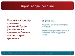 Return to topic list 14
75 решений…
Убедитесь, что решения введены
правильно
Внимательно прочитайте советы и
рекомендации на следующем
слайде
Брифинг Global Management Challenge (для перехода к следующему или предыдущему слайду
используйте стрелки на клавиатуре)
Брифинг «Стратегия и управление бизнесом» (для перехода используйте стрелки на клавиатуре) 14
Форма ввода решений
Ссылка на форму
принятия
решений будет
размещена в
личном кабинете
после старта
тренинга
 