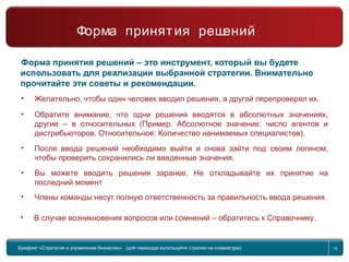 Return to topic list 15
Форма принятия решений
Практический совет
Форма принятия решений – это инструмент, который вы будете
использовать для реализации выбранной стратегии. Внимательно
прочитайте эти советы и рекомендации.
• Желательно, чтобы один человек вводил решения, а другой перепроверял их.
• Обратите внимание, что одни решения вводятся в абсолютных значениях,
другие – в относительных (Пример. Абсолютное значение: число агентов и
дистрибьюторов. Относительное: Количество нанимаемых специалистов).
• После ввода решений необходимо выйти и снова зайти под своим логином,
чтобы проверить сохранились ли введенные значения.
• Вы можете вводить решения заранее. Не откладывайте их принятие на
последний момент
• Члены команды несут полную ответственность за правильность ввода решения.
• В случае возникновения вопросов или сомнений – обратитесь к Справочнику.
Брифинг Global Management Challenge (для перехода к следующему или предыдущему слайду
используйте стрелки на клавиатуре)
Брифинг «Стратегия и управление бизнесом» (для перехода используйте стрелки на клавиатуре) 15
Форма принятия решений
 