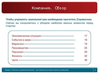 16
Компания
Обзор
Чтобы управлять компанией вам необходимо прочитать Справочник.
Сейчас вы ознакомитесь с обзором наиболее важных моментов перед
стартом:
Экономическая ситуация---------------------------------------- 17
События в мире------------------------------------------------------ 18
Маркетинг------------------------------------------------------------- 19
Производство--------------------------------------------------------- 25
Персонал-------------------------------------------------------------- 29
Финансы -------------------------------------------------------------- 32
Цели ------------------------------------------------------------------- 36
Брифинг Global Management Challenge (для перехода к следующему или предыдущему слайду используйте стрелки на клавиатуре)Брифинг «Стратегия и управление бизнесом» (для перехода используйте стрелки на клавиатуре) 16
.Компания Обзор
 
