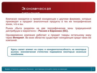 Return to topic list 17
Компания находится в прямой конкуренции с другими фирмами, которые
производят и продают аналогичные продукты в тех же географических
зонах, что и вы.
Рынок сбыта разделен на две географические зоны традиционной
дистрибуции и маркетинга – Россия и Евросоюз (ЕС).
Одновременно компания работает и продает товары остальному миру
через Интернет. Во всех областях существует конкуренция среди таких же
компаний.
Курсы валют влияют на спрос и конкурентоспособность на некоторых
рынках; экономическая статистика подвержена некоторым сезонным
колебаниям.
Брифинг Global Management Challenge (для перехода к следующему или предыдущему слайду
используйте стрелки на клавиатуре)
Брифинг «Стратегия и управление бизнесом» (для перехода используйте стрелки на клавиатуре) 17
Эк ономическ ая
ситуация
 