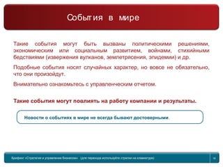 Return to topic list 18
Такие события могут быть вызваны политическими решениями,
экономическим или социальным развитием, войнами, стихийными
бедствиями (извержения вулканов, землетрясения, эпидемии) и др.
Подобные события носят случайных характер, но вовсе не обязательно,
что они произойдут.
Внимательно ознакомьтесь с управленческим отчетом.
Такие события могут повлиять на работу компании и результаты.
Новости о событиях в мире не всегда бывают достоверными.
Брифинг Global Management Challenge (для перехода к следующему или предыдущему слайду
используйте стрелки на клавиатуре)
Брифинг «Стратегия и управление бизнесом» (для перехода используйте стрелки на клавиатуре) 18
События в мире
 