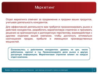Return to topic list 19
Отдел маркетинга отвечает за продвижение и продажи ваших продуктов,
учитывая деятельность конкурентов.
Для эффективной деятельности вам требуется проанализировать рынок и
действия конкурентов, разработать маркетинговую стратегию и принимать
решения на краткосрочную и долгосрочную перспективу, взаимодействуя с
другими отделами вашей компании, чтобы достигнуть оптимально
соотношения продаж, прибыли и имеющихся производственных
мощностей.
Ознакомьтесь с действиями конкурентов: уровень их цен, число
работников, зарплат и т.д. Проанализируйте доли рынка и другую
доступную информацию. Маркетинговая стратегия влияет на каждый
отдел компании.
Брифинг Global Management Challenge (для перехода к следующему или предыдущему слайду
используйте стрелки на клавиатуре)
Брифинг «Стратегия и управление бизнесом» (для перехода используйте стрелки на клавиатуре) 19
Марк етинг
 