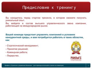 Брифинг Global Management Challenge (для перехода к следующему или предыдущему слайду используйте стрелки на клавиатуре) 2
Предисловие к тренингу
Вы находитесь перед стартом тренинга, в котором сможете получить
уникальный опыт.
Вы войдете в состав высшего управленческого звена компании,
работающей на международном рынке.
Вашей команде предстоит управлять компанией в условиях
конкурентной среды, и вам потребуется работать в таких областях,
как:
- Стратегический менеджмент;
- Принятие решений;
- Командная работа;
- Лидерство.
Предисловие к тренинг у
Брифинг «Стратегия и управление бизнесом» (для перехода используйте стрелки на клавиатуре) 2
 