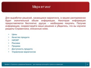 Return to topic list 20
Компания
Маркетинг
Для выработки решений, касающихся маркетинга, в вашем распоряжении
будет значительный объем информации. Некоторая информация
предоставляется бесплатно; другую - необходимо покупать. Получив
информацию, скорректируйте ваши решения и убедитесь, что вы изучили
разделы Справочника, описанные ниже.
• Цены
• Качество продукта
• НИОКР
• Реклама
• Продажи
• Доступность продукта
• Управление маркетингом
Брифинг Global Management Challenge (для перехода к следующему или предыдущему слайду
используйте стрелки на клавиатуре)
Брифинг «Стратегия и управление бизнесом» (для перехода используйте стрелки на клавиатуре) 20
Марк етинг
 