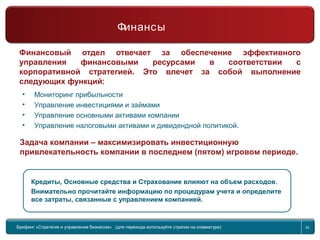 Return to topic list 32
Финансы
Финансовый отдел отвечает за обеспечение эффективного
управления финансовыми ресурсами в соответствии с
корпоративной стратегией. Это влечет за собой выполнение
следующих функций:
Кредиты, Основные средства и Страхование влияют на объем расходов.
Внимательно прочитайте информацию по процедурам учета и определите
все затраты, связанные с управлением компанией.
Задача компании – максимизировать инвестиционную
привлекательность компании в последнем (пятом) игровом периоде.
• Мониторинг прибыльности
• Управление инвестициями и займами
• Управление основными активами компании
• Управление налоговыми активами и дивидендной политикой.
Брифинг Global Management Challenge (для перехода к следующему или предыдущему слайду
используйте стрелки на клавиатуре)
Брифинг «Стратегия и управление бизнесом» (для перехода используйте стрелки на клавиатуре) 32
Финансы
 