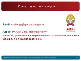 37
Международный Управленческий Вызов
Email: challenge@globalmanager.ru
Адрес: РАНХиГС при Президенте РФ
Институт организационного развития и стратегических инициатив
Москва, пр-т Вернадского 82.
Брифинг Global Management Challenge (для перехода к следующему или предыдущему слайду используйте стрелки на клавиатуре)Брифинг «Стратегия и управление бизнесом» (для перехода используйте стрелки на клавиатуре) 37
Контак ты орг анизаторов
 
