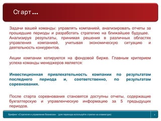 Return to topic list 4
Задачи вашей команды: управлять компанией, анализировать отчеты за
прошедшие периоды и разработать стратегию на ближайшее будущее.
Анализируя результаты, принимая решения в различных областях
управления компанией, учитывая экономическую ситуацию и
деятельность конкурентов.
Акции компании котируются на фондовой бирже. Главным критерием
успеха команды менеджеров является:
Инвестиционная привлекательность компании по результатам
последнего периода и, соответственно, по результатам
соревнования.
После старта соревнования становятся доступны отчеты, содержащие
бухгалтерскую и управленческую информацию за 5 предыдущих
периодов.
Брифинг Global Management Challenge (для перехода к следующему или предыдущему слайду
используйте стрелки на клавиатуре)
Брифинг «Стратегия и управление бизнесом» (для перехода используйте стрелки на клавиатуре) 4
…Старт
 