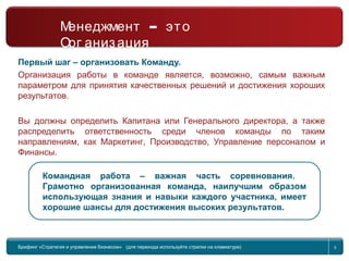Return to topic list 5
Первый шаг – организовать Команду.
Организация работы в команде является, возможно, самым важным
параметром для принятия качественных решений и достижения хороших
результатов.
Вы должны определить Капитана или Генерального директора, а также
распределить ответственность среди членов команды по таким
направлениям, как Маркетинг, Производство, Управление персоналом и
Финансы.
Командная работа – важная часть соревнования.
Грамотно организованная команда, наилучшим образом
использующая знания и навыки каждого участника, имеет
хорошие шансы для достижения высоких результатов.
Брифинг Global Management Challenge (для перехода к следующему или предыдущему слайду
используйте стрелки на клавиатуре)
Брифинг «Стратегия и управление бизнесом» (для перехода используйте стрелки на клавиатуре) 5
–Менеджмент это
Орг анизация
 